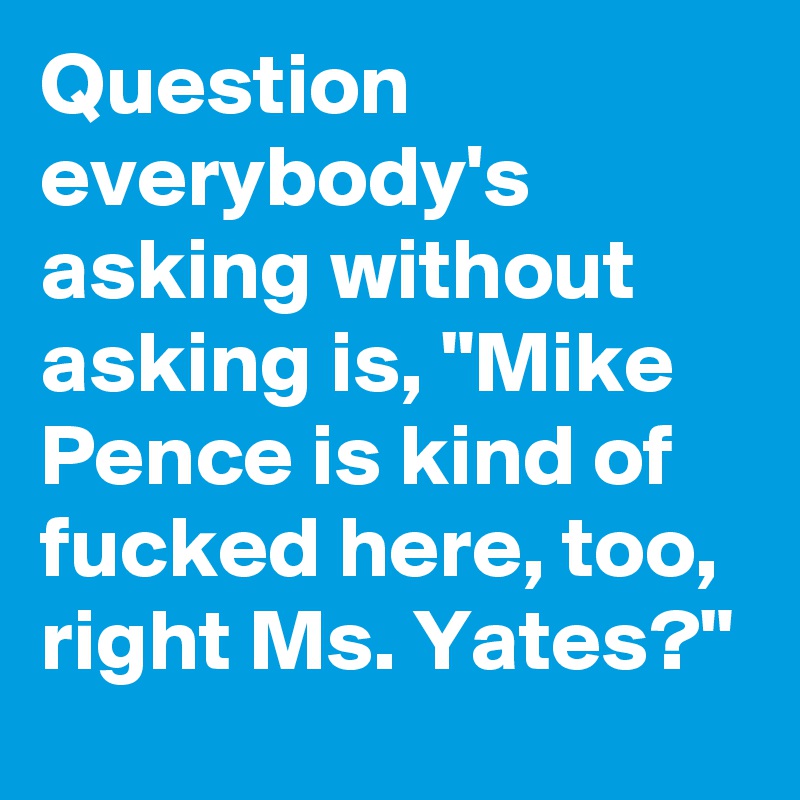 Question everybody's asking without asking is, "Mike Pence is kind of fucked here, too, right Ms. Yates?"