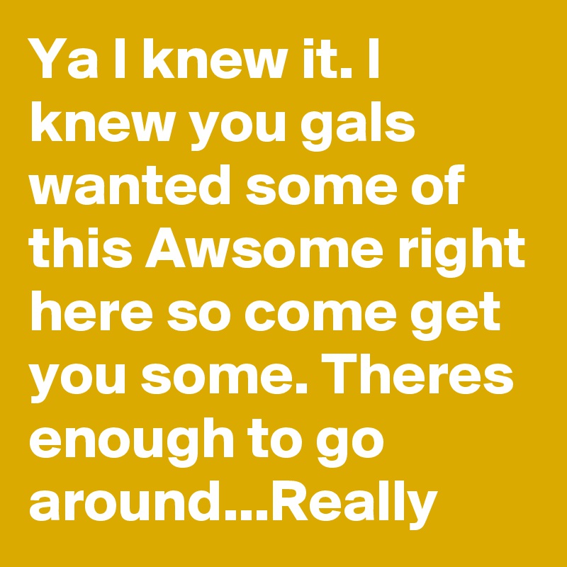 Ya I knew it. I knew you gals wanted some of this Awsome right here so come get you some. Theres enough to go around...Really