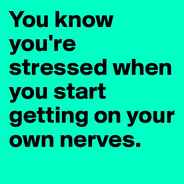 You know you're stressed when you start getting on your own nerves. 