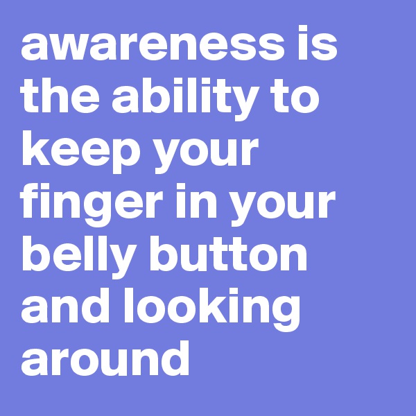 awareness is the ability to keep your finger in your belly button and looking around 