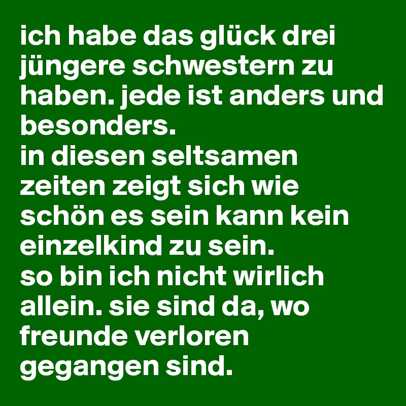 ich habe das glück drei jüngere schwestern zu haben. jede ist anders und besonders. 
in diesen seltsamen zeiten zeigt sich wie schön es sein kann kein einzelkind zu sein. 
so bin ich nicht wirlich allein. sie sind da, wo freunde verloren gegangen sind.