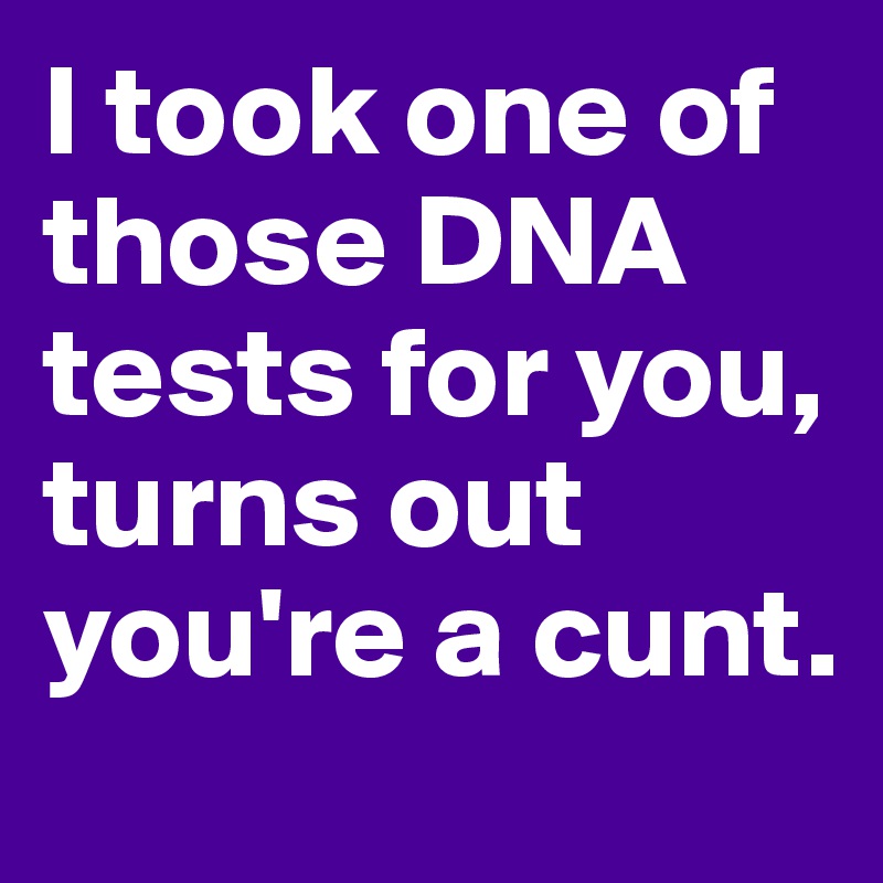 I took one of those DNA tests for you, turns out you're a cunt.