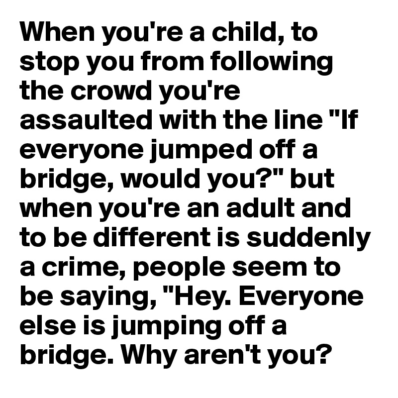 When you're a child, to stop you from following the crowd you're assaulted with the line "If everyone jumped off a bridge, would you?" but when you're an adult and to be different is suddenly a crime, people seem to be saying, "Hey. Everyone else is jumping off a bridge. Why aren't you? 