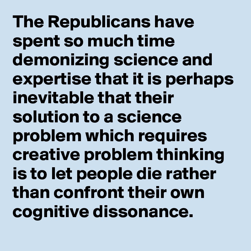 The Republicans have spent so much time demonizing science and expertise that it is perhaps inevitable that their solution to a science problem which requires creative problem thinking is to let people die rather than confront their own cognitive dissonance.