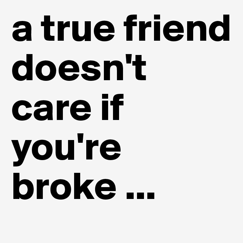a true friend doesn't care if you're broke ...