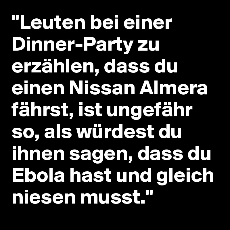 "Leuten bei einer Dinner-Party zu erzählen, dass du einen Nissan Almera fährst, ist ungefähr so, als würdest du ihnen sagen, dass du Ebola hast und gleich niesen musst."