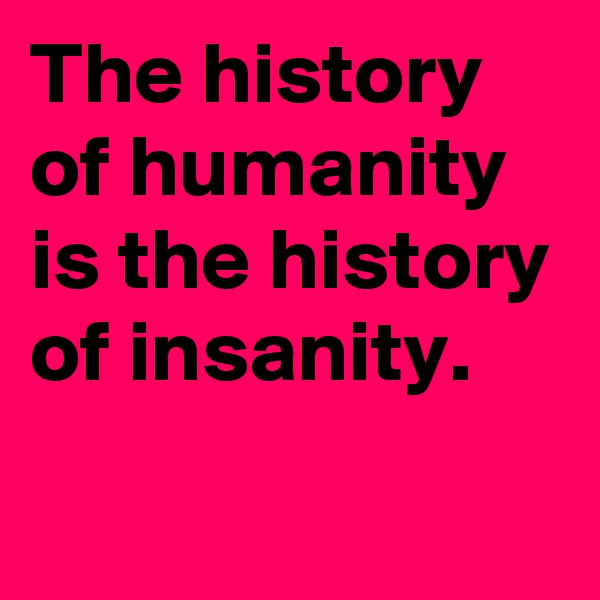 The history of humanity is the history of insanity.

