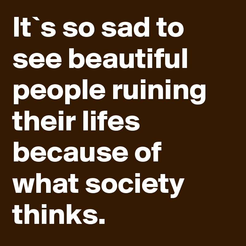 It`s so sad to see beautiful people ruining their lifes because of what society thinks.