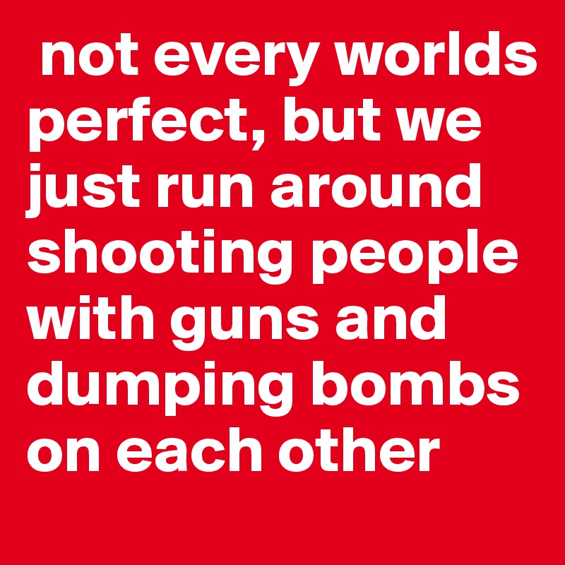  not every worlds perfect, but we just run around shooting people with guns and dumping bombs on each other