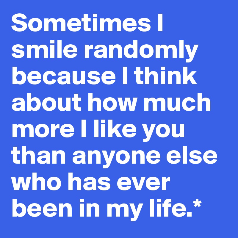 Sometimes I smile randomly because I think about how much more I like you than anyone else who has ever been in my life.*