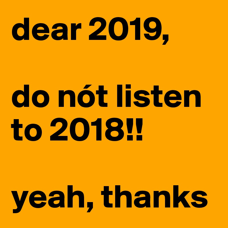 dear 2019,

do nót listen to 2018!!

yeah, thanks