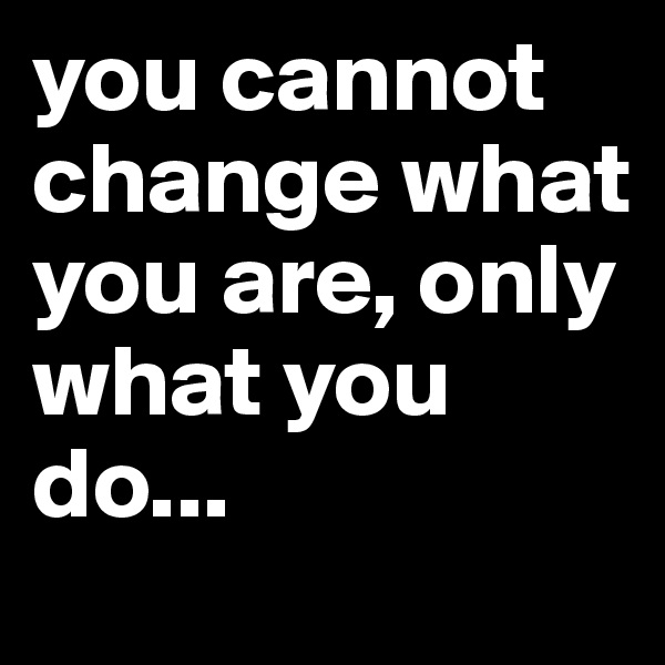you cannot change what you are, only what you do...