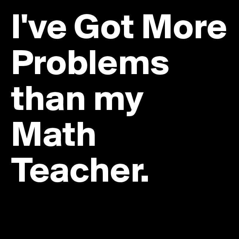 I've Got More 
Problems than my Math Teacher.