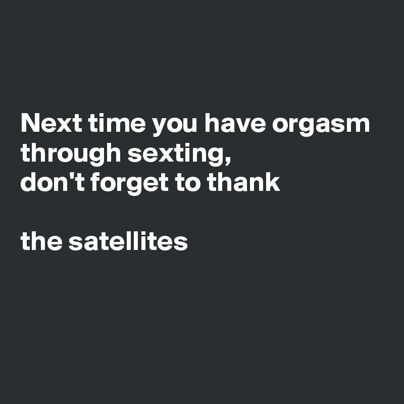 


Next time you have orgasm through sexting, 
don't forget to thank

the satellites 



