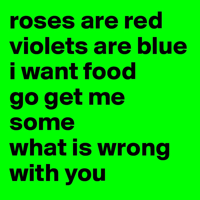 roses are red 
violets are blue 
i want food
go get me some
what is wrong with you