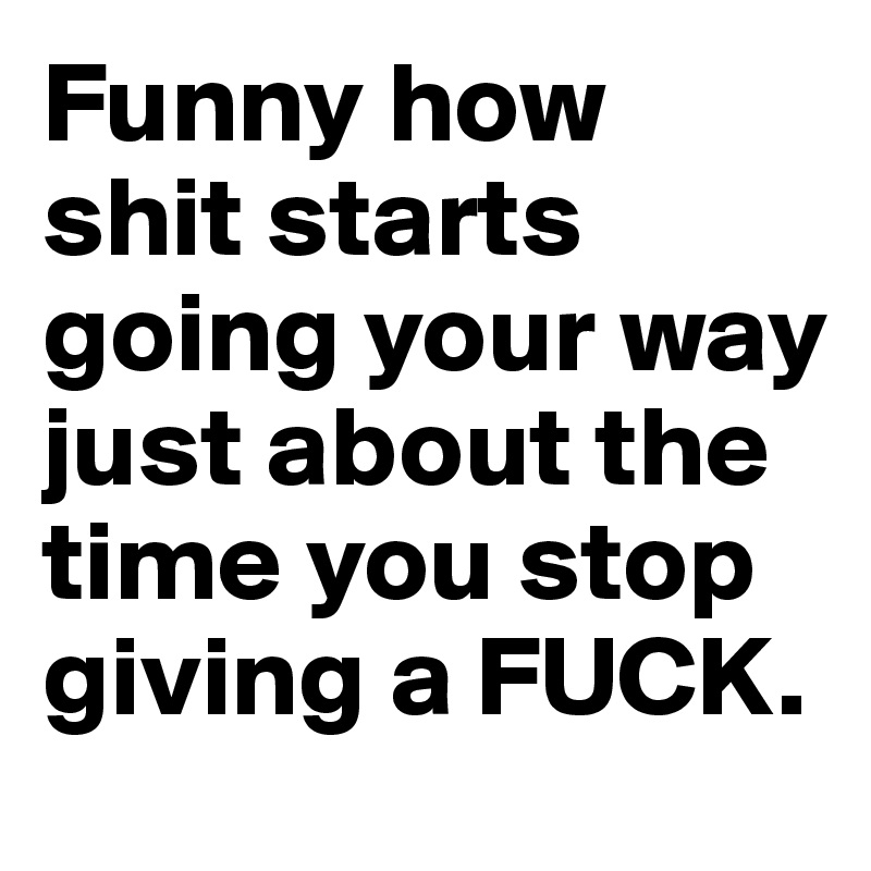 Funny how shit starts going your way just about the time you stop giving a FUCK. 