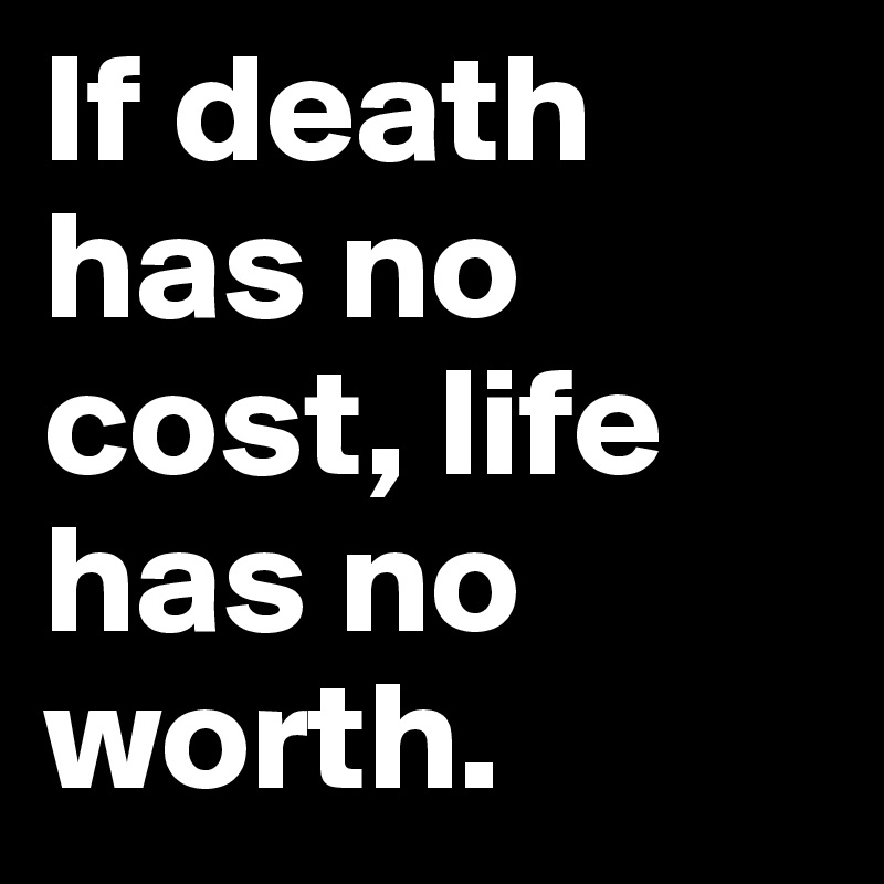 If death has no cost, life has no worth. 