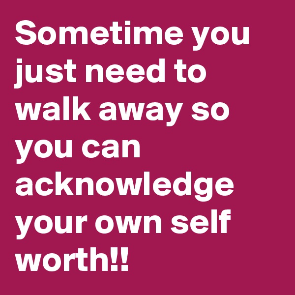 Sometime you just need to walk away so you can acknowledge your own self worth!!