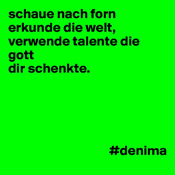 schaue nach forn erkunde die welt,
verwende talente die gott         
dir schenkte.



                                   
                                                       
                                     #denima