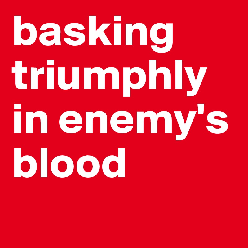 basking triumphly in enemy's blood
