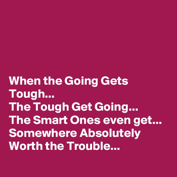 




When the Going Gets Tough... 
The Tough Get Going...
The Smart Ones even get...
Somewhere Absolutely Worth the Trouble...