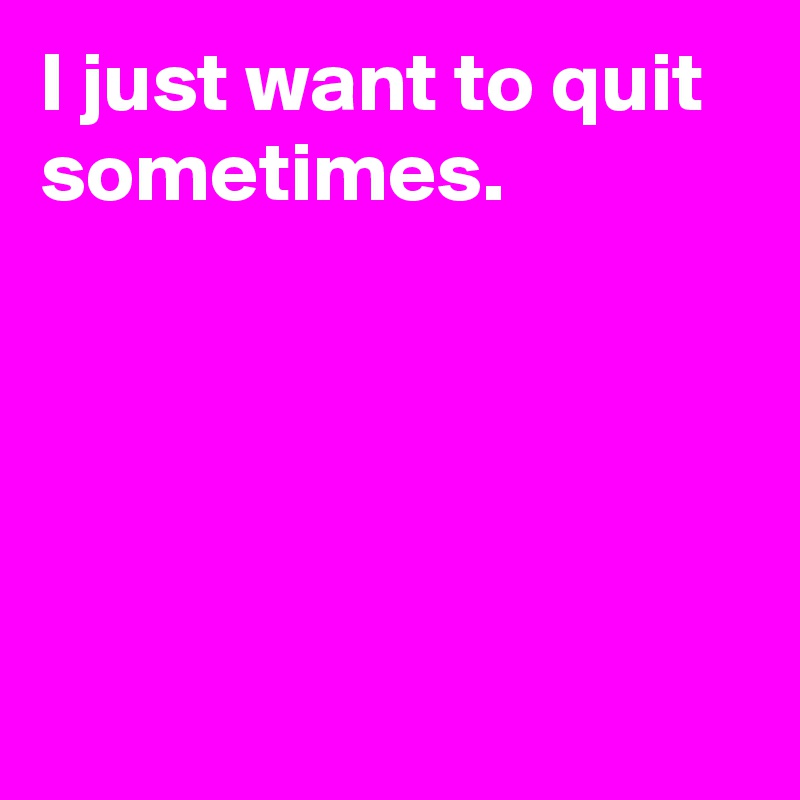 I just want to quit sometimes.





