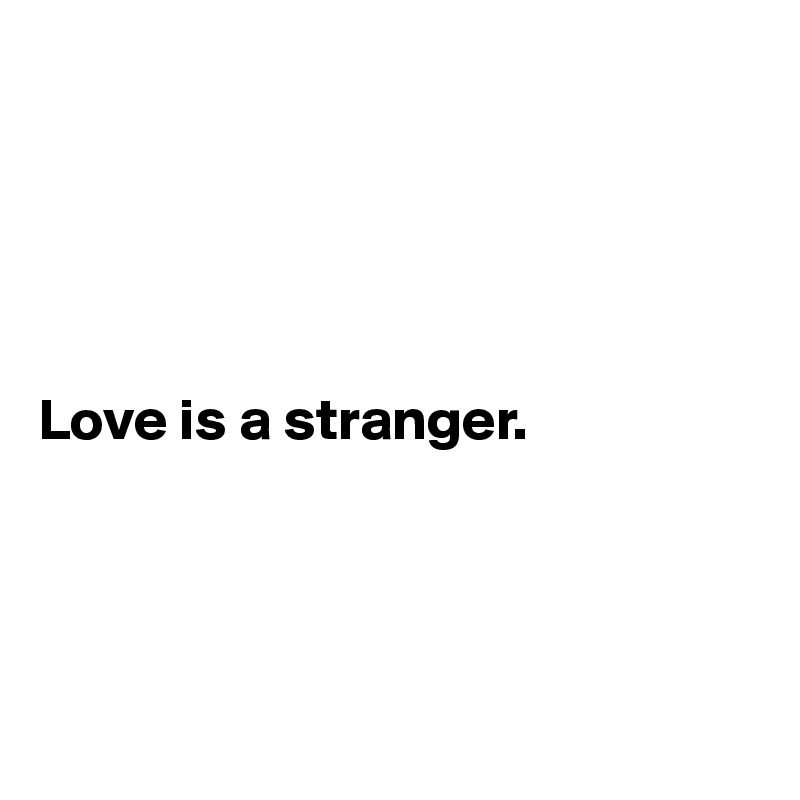





Love is a stranger.




