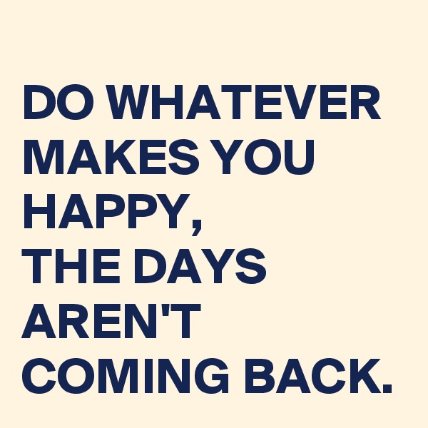 
DO WHATEVER MAKES YOU HAPPY, 
THE DAYS AREN'T COMING BACK.