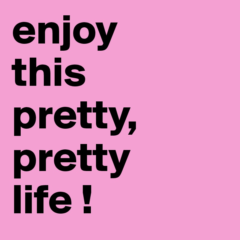 enjoy 
this 
pretty, pretty 
life !
