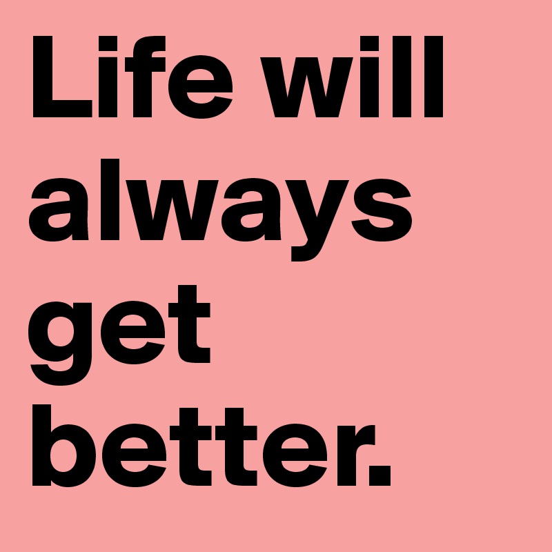 Life will always get better. 