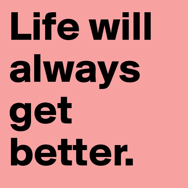 Life will always get better. 