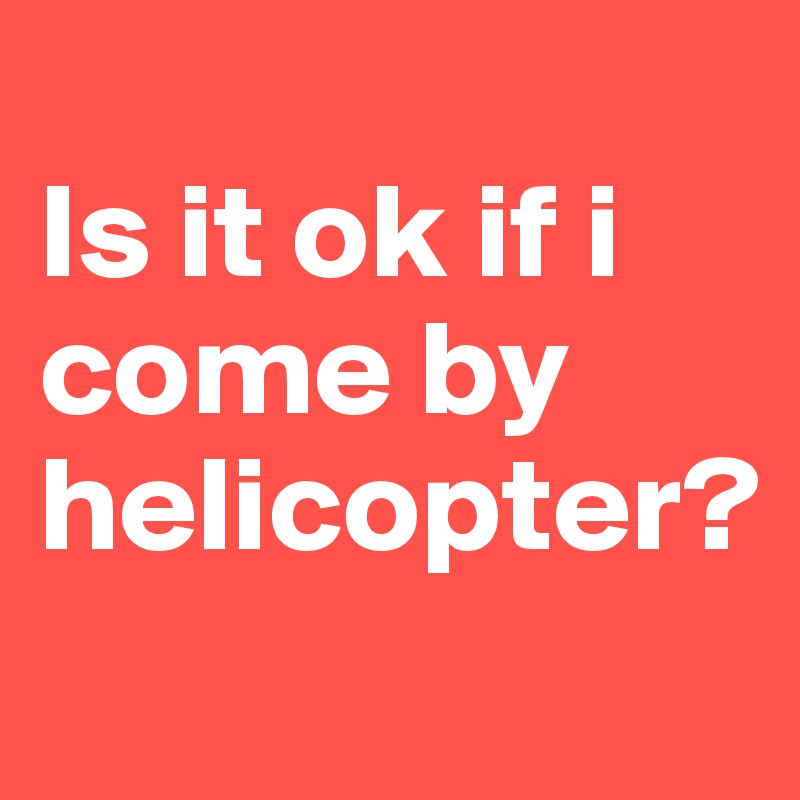 
Is it ok if i come by helicopter?
