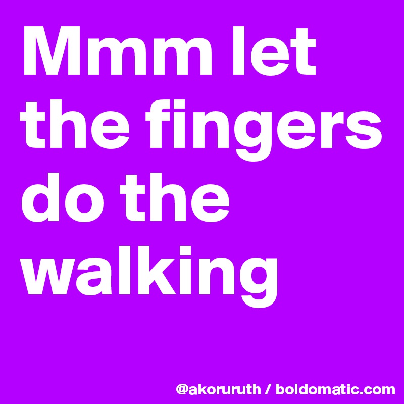Mmm let the fingers do the walking
