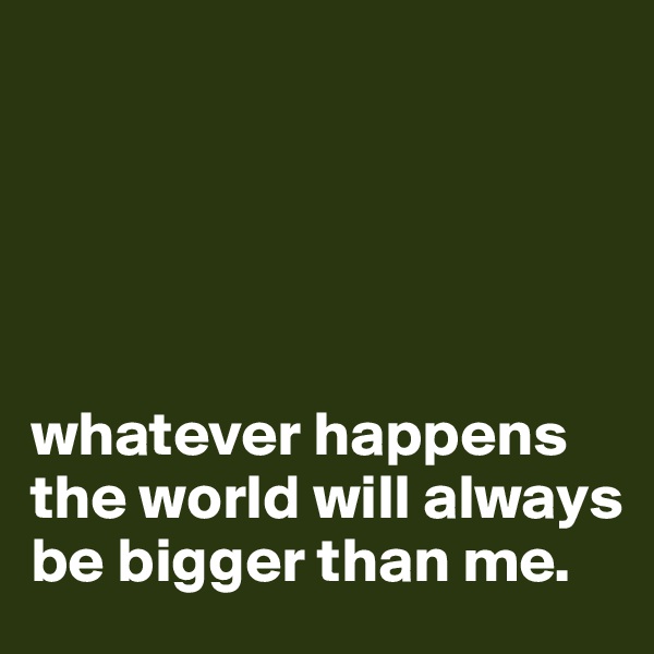                  





whatever happens the world will always be bigger than me. 