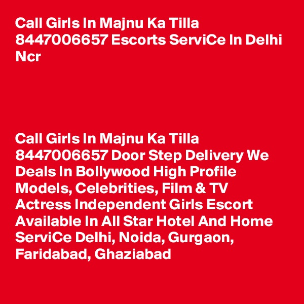 Call Girls In Majnu Ka Tilla 8447006657 Escorts ServiCe In Delhi Ncr                          




Call Girls In Majnu Ka Tilla 8447006657 Door Step Delivery We Deals In Bollywood High Profile Models, Celebrities, Film & TV Actress Independent Girls Escort Available In All Star Hotel And Home ServiCe Delhi, Noida, Gurgaon, Faridabad, Ghaziabad

