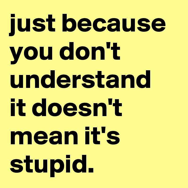 just because you don't understand it doesn't mean it's stupid.