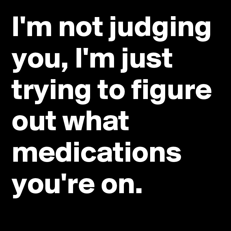 I'm not judging you, I'm just trying to figure out what medications you're on.