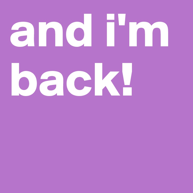 and i'm back!