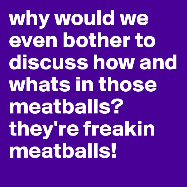 why would we even bother to discuss how and whats in those meatballs? they're freakin meatballs!