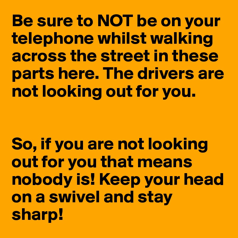 Be sure to NOT be on your telephone whilst walking across the street in these parts here. The drivers are not looking out for you. 


So, if you are not looking out for you that means nobody is! Keep your head on a swivel and stay sharp!