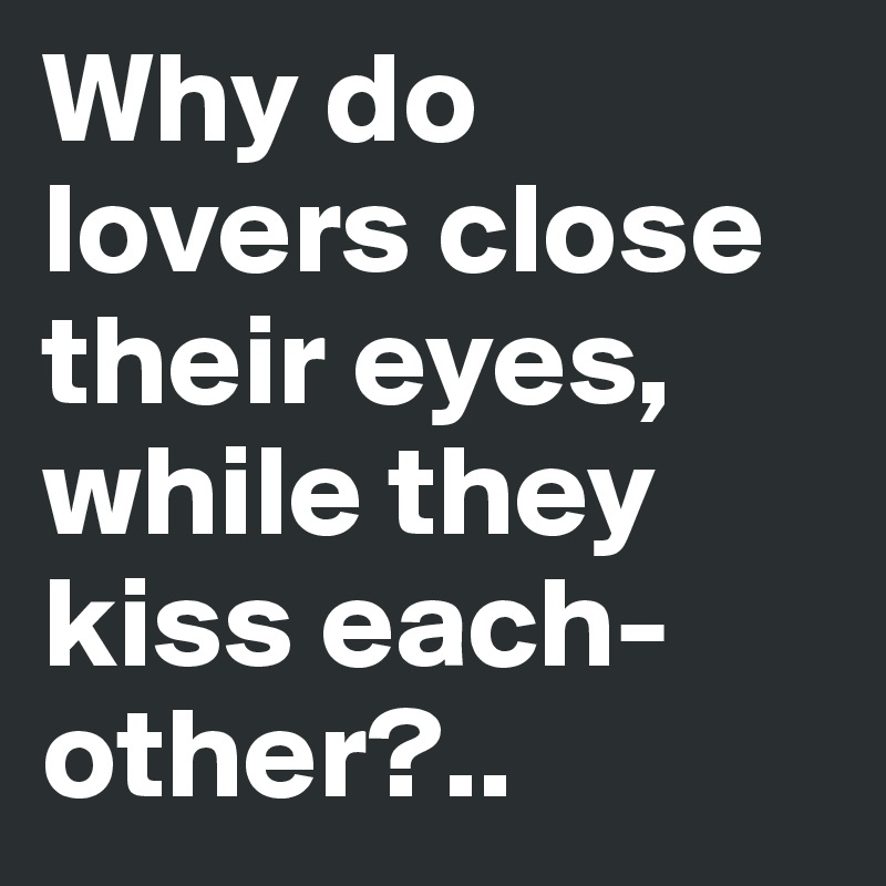 Why do lovers close their eyes, while they kiss each-other?..