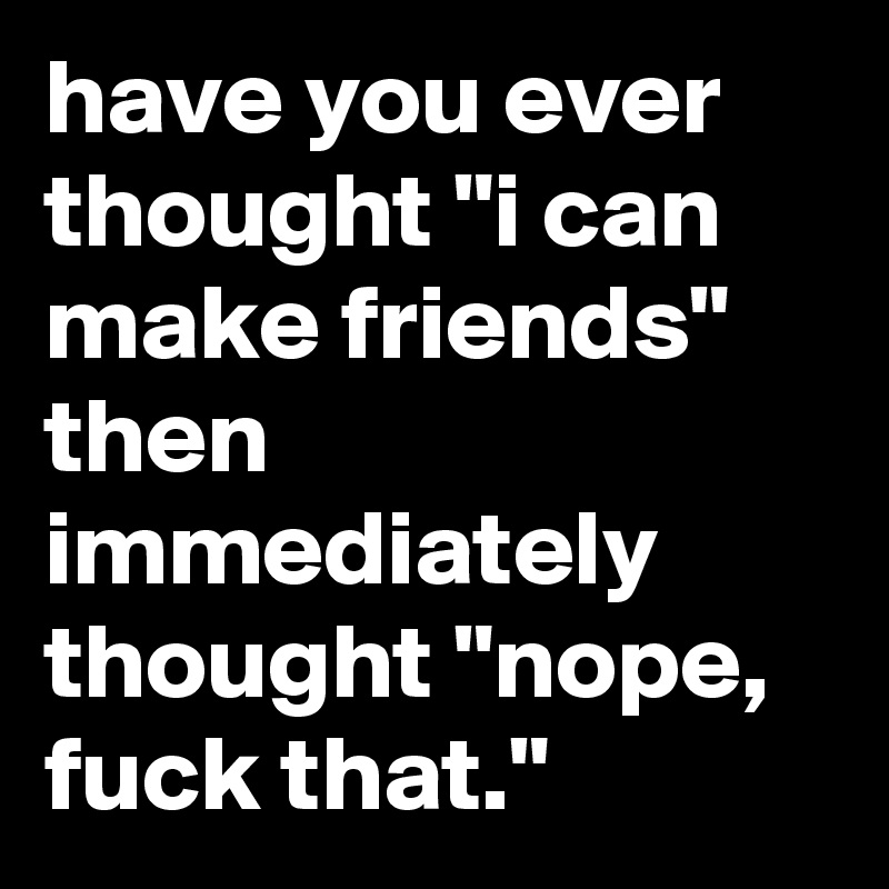 have you ever thought "i can make friends" then immediately thought "nope, fuck that."