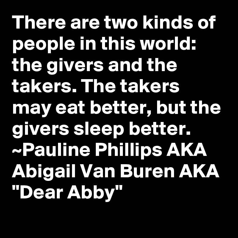 There are two kinds of people in this world: the givers and the takers. The takers may eat better, but the givers sleep better.
~Pauline Phillips AKA Abigail Van Buren AKA "Dear Abby"