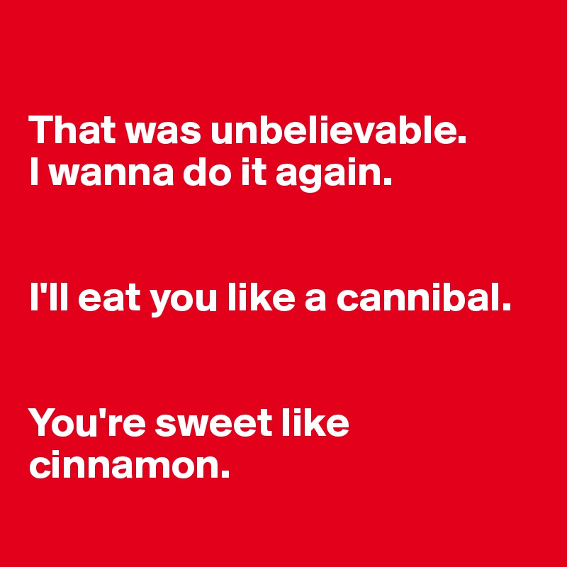 

That was unbelievable.
I wanna do it again.


I'll eat you like a cannibal.


You're sweet like cinnamon.
