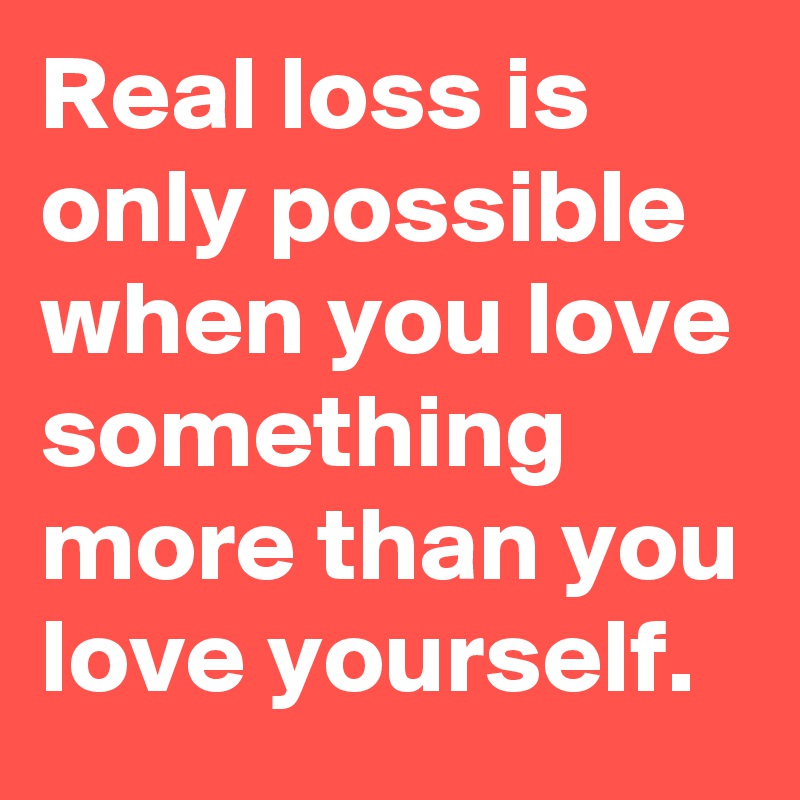 Real loss is only possible when you love something more than you love yourself.