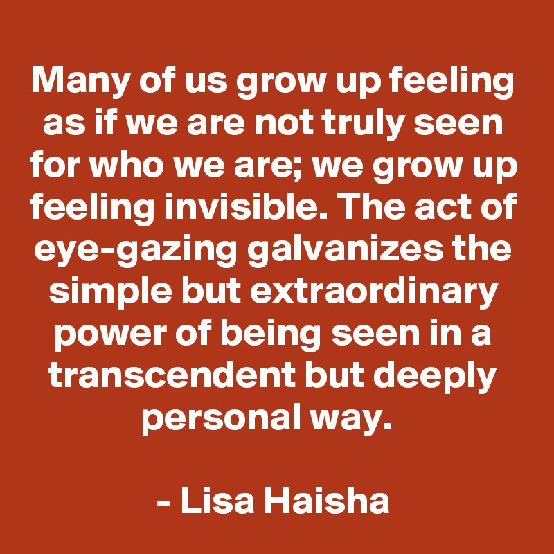 Many of us grow up feeling as if we are not truly seen for who we are; we grow up feeling invisible. The act of eye-gazing galvanizes the simple but extraordinary power of being seen in a transcendent but deeply personal way.  

- Lisa Haisha