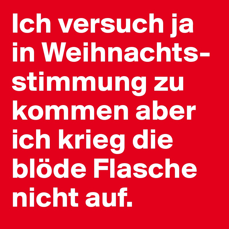 Ich versuch ja in Weihnachts-stimmung zu kommen aber ich krieg die blöde Flasche nicht auf.