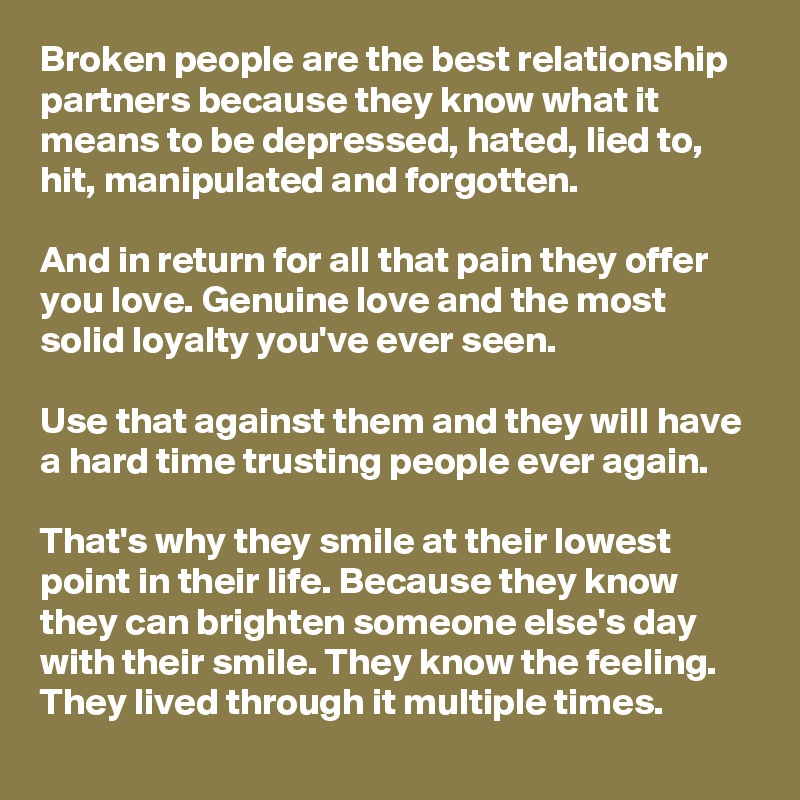 Broken people are the best relationship partners because they know what it means to be depressed, hated, lied to, hit, manipulated and forgotten.

And in return for all that pain they offer you love. Genuine love and the most solid loyalty you've ever seen.

Use that against them and they will have a hard time trusting people ever again.

That's why they smile at their lowest point in their life. Because they know they can brighten someone else's day with their smile. They know the feeling. They lived through it multiple times.