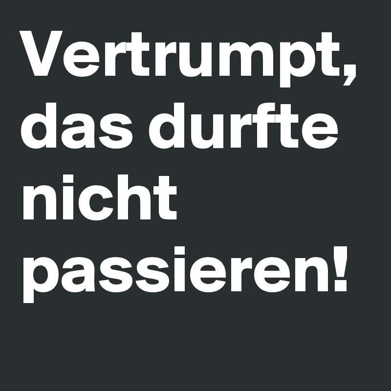 Vertrumpt,
das durfte
nicht
passieren!