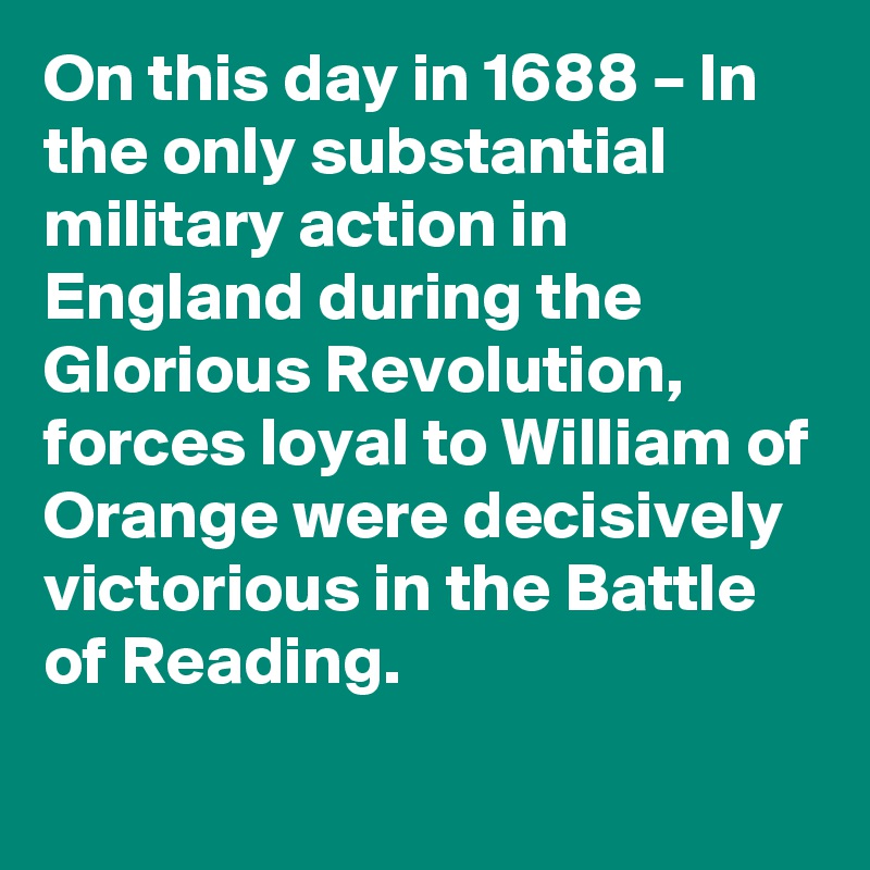 On this day in 1688 – In the only substantial military action in England during the Glorious Revolution, forces loyal to William of Orange were decisively victorious in the Battle of Reading.